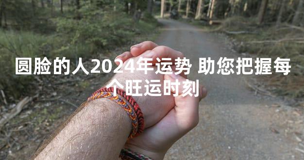 圆脸的人2024年运势 助您把握每个旺运时刻